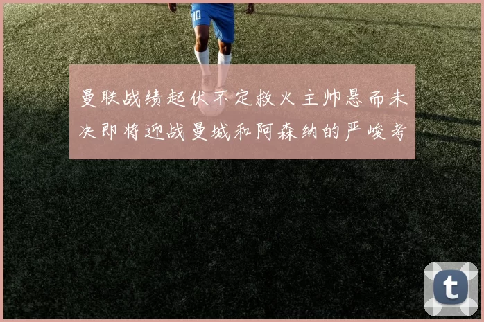曼联战绩起伏不定救火主帅悬而未决即将迎战曼城和阿森纳的严峻考验
