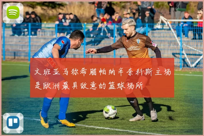 文班亚马称希腊帕纳辛奈科斯主场是欧洲最具敌意的篮球场所