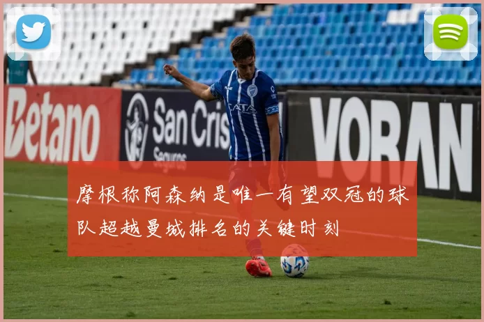 摩根称阿森纳是唯一有望双冠的球队超越曼城排名的关键时刻