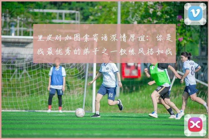 里皮对加图索寄语深情厚谊：你是我最优秀的弟子之一教练风格如我般出色