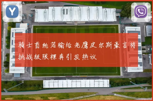 骑士首轮若输给老鹰皮尔斯豪言将挑战极限裸奔引发热议