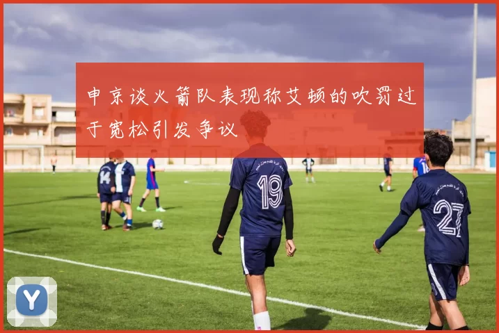申京谈火箭队表现称艾顿的吹罚过于宽松引发争议