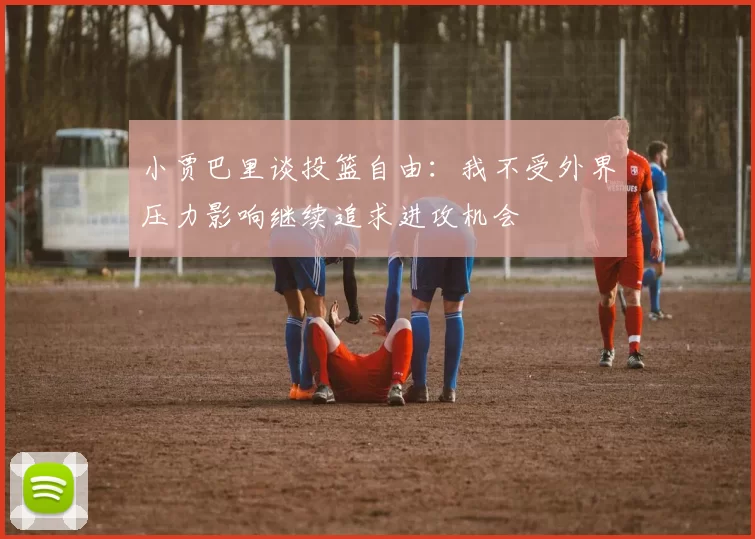 小贾巴里谈投篮自由：我不受外界压力影响继续追求进攻机会