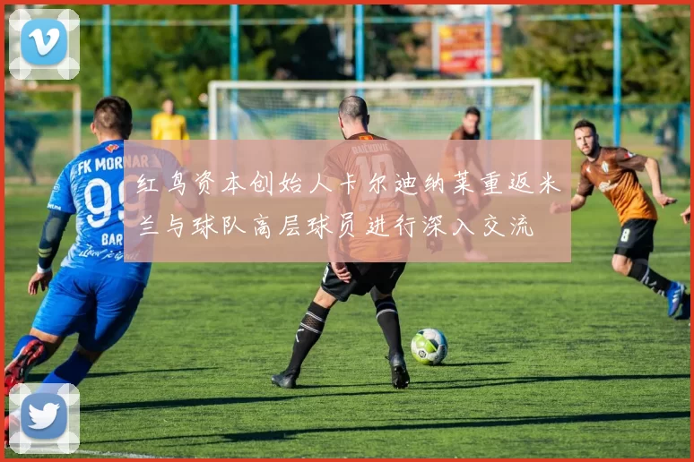 红鸟资本创始人卡尔迪纳莱重返米兰与球队高层球员进行深入交流