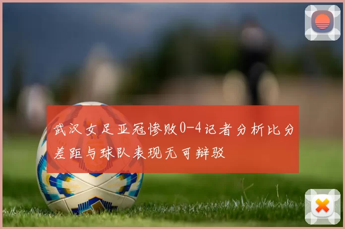 武汉女足亚冠惨败0-4记者分析比分差距与球队表现无可辩驳