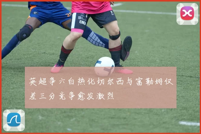 英超争六白热化切尔西与富勒姆仅差三分竞争愈发激烈