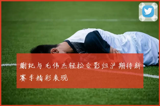 蒯纪与毛伟杰轻松合影归沪期待新赛季精彩表现