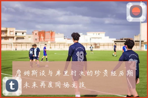 詹姆斯谈与库里对决的珍贵经历期待未来再度同场竞技