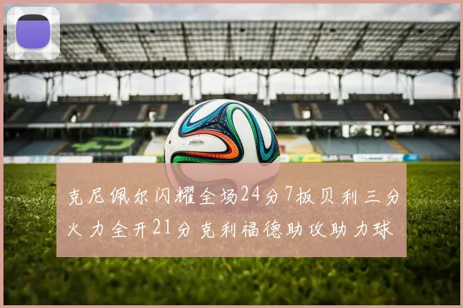 克尼佩尔闪耀全场24分7板贝利三分火力全开21分克利福德助攻助力球队胜利