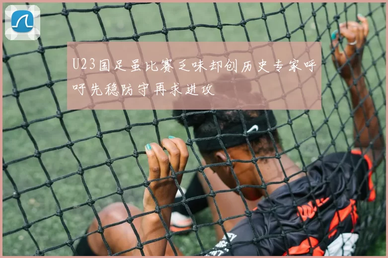 U23国足虽比赛乏味却创历史专家呼吁先稳防守再求进攻