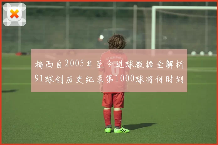 梅西自2005年至今进球数据全解析91球创历史纪录第1000球将何时到来