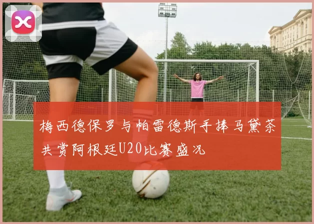 梅西德保罗与帕雷德斯手捧马黛茶共赏阿根廷U20比赛盛况