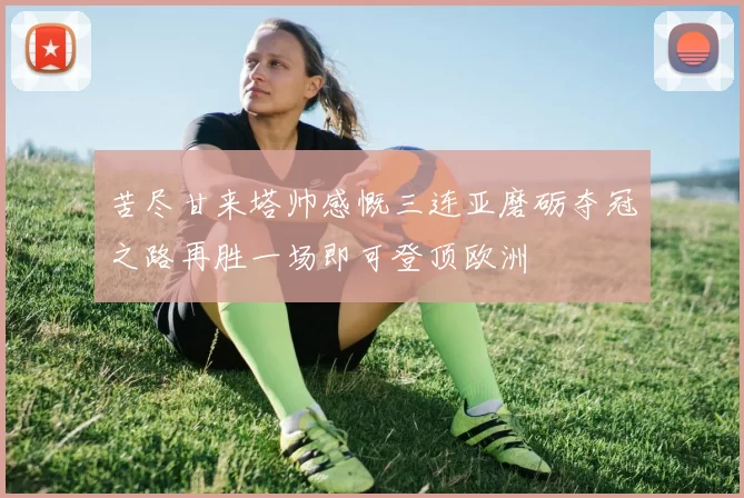 苦尽甘来塔帅感慨三连亚磨砺夺冠之路再胜一场即可登顶欧洲